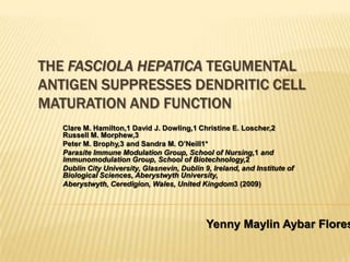 THE FASCIOLA HEPATICA TEGUMENTAL
ANTIGEN SUPPRESSES DENDRITIC CELL
MATURATION AND FUNCTION
Clare M. Hamilton,1 David J. Dowling,1 Christine E. Loscher,2
Russell M. Morphew,3
Peter M. Brophy,3 and Sandra M. O’Neill1*
Parasite Immune Modulation Group, School of Nursing,1 and
Immunomodulation Group, School of Biotechnology,2
Dublin City University, Glasnevin, Dublin 9, Ireland, and Institute of
Biological Sciences, Aberystwyth University,
Aberystwyth, Ceredigion, Wales, United Kingdom3 (2009)
Yenny Maylin Aybar Flores
 