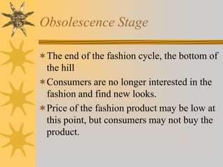 Obsolescence Stage
The end of the fashion cycle, the bottom of
the hill
Consumers are no longer interested in the
fashion and find new looks.
Price of the fashion product may be low at
this point, but consumers may not buy the
product.
 