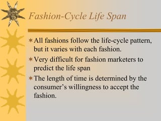 Fashion-Cycle Life Span
All fashions follow the life-cycle pattern,
but it varies with each fashion.
Very difficult for fashion marketers to
predict the life span
The length of time is determined by the
consumer’s willingness to accept the
fashion.
 