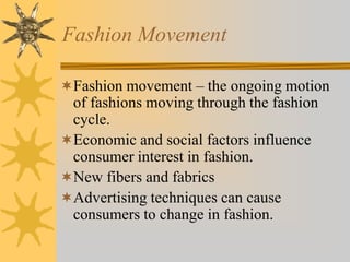 Fashion Movement
Fashion movement – the ongoing motion
of fashions moving through the fashion
cycle.
Economic and social factors influence
consumer interest in fashion.
New fibers and fabrics
Advertising techniques can cause
consumers to change in fashion.
 