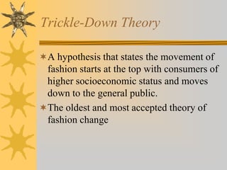 Trickle-Down Theory
A hypothesis that states the movement of
fashion starts at the top with consumers of
higher socioeconomic status and moves
down to the general public.
The oldest and most accepted theory of
fashion change
 