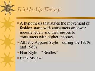 Trickle-Up Theory
A hypothesis that states the movement of
fashion starts with consumers on lower-
income levels and then moves to
consumers with higher incomes.
Athletic Apparel Style – during the 1970s
and 1980s
Hair Style – “Beatles”
Punk Style -
 