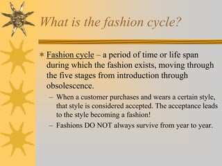 What is the fashion cycle?
Fashion cycle – a period of time or life span
during which the fashion exists, moving through
the five stages from introduction through
obsolescence.
– When a customer purchases and wears a certain style,
that style is considered accepted. The acceptance leads
to the style becoming a fashion!
– Fashions DO NOT always survive from year to year.
 