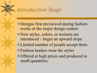 Introduction Stage
Designs first previewed during fashion
weeks at the major design centers
New styles, colors, or textures are
introduced – begin an upward slope
Limited number of people accept them
Fashion leaders wear the styles
Offered at high prices and produced in
small quantities.
 