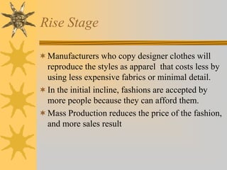 Rise Stage
Manufacturers who copy designer clothes will
reproduce the styles as apparel that costs less by
using less expensive fabrics or minimal detail.
In the initial incline, fashions are accepted by
more people because they can afford them.
Mass Production reduces the price of the fashion,
and more sales result
 