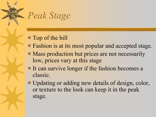 Peak Stage
Top of the hill
Fashion is at its most popular and accepted stage.
Mass production but prices are not necessarily
low, prices vary at this stage
It can survive longer if the fashion becomes a
classic.
Updating or adding new details of design, color,
or texture to the look can keep it in the peak
stage.
 