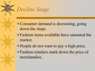 Decline Stage
Consumer demand is decreasing, going
down the slope.
Fashion items available have saturated the
market.
People do not want to pay a high price.
Fashion retailers mark down the price of
merchandise.
 