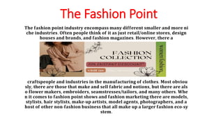 The Fashion Point
𝐓𝐡𝐞 𝐟𝐚𝐬𝐡𝐢𝐨𝐧 𝐩𝐨𝐢𝐧𝐭 𝐢𝐧𝐝𝐮𝐬𝐭𝐫𝐲 𝐞𝐧𝐜𝐨𝐦𝐩𝐚𝐬𝐬 𝐦𝐚𝐧𝐲 𝐝𝐢𝐟𝐟𝐞𝐫𝐞𝐧𝐭 𝐬𝐦𝐚𝐥𝐥𝐞𝐫 𝐚𝐧𝐝 𝐦𝐨𝐫𝐞 𝐧𝐢
𝐜𝐡𝐞 𝐢𝐧𝐝𝐮𝐬𝐭𝐫𝐢𝐞𝐬. 𝐎𝐟𝐭𝐞𝐧 𝐩𝐞𝐨𝐩𝐥𝐞 𝐭𝐡𝐢𝐧𝐤 𝐨𝐟 𝐢𝐭 𝐚𝐬 𝐣𝐮𝐬𝐭 𝐫𝐞𝐭𝐚𝐢𝐥/𝐨𝐧𝐥𝐢𝐧𝐞 𝐬𝐭𝐨𝐫𝐞𝐬, 𝐝𝐞𝐬𝐢𝐠𝐧
𝐡𝐨𝐮𝐬𝐞𝐬 𝐚𝐧𝐝 𝐛𝐫𝐚𝐧𝐝𝐬, 𝐚𝐧𝐝 𝐟𝐚𝐬𝐡𝐢𝐨𝐧 𝐦𝐚𝐠𝐚𝐳𝐢𝐧𝐞𝐬. 𝐇𝐨𝐰𝐞𝐯𝐞𝐫, 𝐭𝐡𝐞𝐫𝐞 𝐚
𝐜𝐫𝐚𝐟𝐭𝐬𝐩𝐞𝐨𝐩𝐥𝐞 𝐚𝐧𝐝 𝐢𝐧𝐝𝐮𝐬𝐭𝐫𝐢𝐞𝐬 𝐢𝐧 𝐭𝐡𝐞 𝐦𝐚𝐧𝐮𝐟𝐚𝐜𝐭𝐮𝐫𝐢𝐧𝐠 𝐨𝐟 𝐜𝐥𝐨𝐭𝐡𝐞𝐬. 𝐌𝐨𝐬𝐭 𝐨𝐛𝐯𝐢𝐨𝐮
𝐬𝐥𝐲, 𝐭𝐡𝐞𝐫𝐞 𝐚𝐫𝐞 𝐭𝐡𝐨𝐬𝐞 𝐭𝐡𝐚𝐭 𝐦𝐚𝐤𝐞 𝐚𝐧𝐝 𝐬𝐞𝐥𝐥 𝐟𝐚𝐛𝐫𝐢𝐜 𝐚𝐧𝐝 𝐧𝐨𝐭𝐢𝐨𝐧𝐬, 𝐛𝐮𝐭 𝐭𝐡𝐞𝐫𝐞 𝐚𝐫𝐞 𝐚𝐥𝐬
𝐨 𝐟𝐥𝐨𝐰𝐞𝐫 𝐦𝐚𝐤𝐞𝐫𝐬, 𝐞𝐦𝐛𝐫𝐨𝐢𝐝𝐞𝐫𝐬, 𝐬𝐞𝐚𝐦𝐬𝐭𝐫𝐞𝐬𝐬𝐞𝐬/𝐭𝐚𝐢𝐥𝐨𝐫𝐬, 𝐚𝐧𝐝 𝐦𝐚𝐧𝐲 𝐨𝐭𝐡𝐞𝐫𝐬. 𝐖𝐡𝐞
𝐧 𝐢𝐭 𝐜𝐨𝐦𝐞𝐬 𝐭𝐨 𝐟𝐚𝐬𝐡𝐢𝐨𝐧 𝐩𝐨𝐢𝐧𝐭 𝐬𝐡𝐨𝐰𝐬 𝐚𝐧𝐝 𝐟𝐚𝐬𝐡𝐢𝐨𝐧 𝐦𝐚𝐫𝐤𝐞𝐭𝐢𝐧𝐠 𝐭𝐡𝐞𝐫𝐞 𝐚𝐫𝐞 𝐦𝐨𝐝𝐞𝐥𝐬,
𝐬𝐭𝐲𝐥𝐢𝐬𝐭𝐬, 𝐡𝐚𝐢𝐫 𝐬𝐭𝐲𝐥𝐢𝐬𝐭𝐬, 𝐦𝐚𝐤𝐞-𝐮𝐩 𝐚𝐫𝐭𝐢𝐬𝐭𝐬, 𝐦𝐨𝐝𝐞𝐥 𝐚𝐠𝐞𝐧𝐭𝐬, 𝐩𝐡𝐨𝐭𝐨𝐠𝐫𝐚𝐩𝐡𝐞𝐫𝐬, 𝐚𝐧𝐝 𝐚
𝐡𝐨𝐬𝐭 𝐨𝐟 𝐨𝐭𝐡𝐞𝐫 𝐧𝐨𝐧-𝐟𝐚𝐬𝐡𝐢𝐨𝐧 𝐛𝐮𝐬𝐢𝐧𝐞𝐬𝐬 𝐭𝐡𝐚𝐭 𝐚𝐥𝐥 𝐦𝐚𝐤𝐞 𝐮𝐩 𝐚 𝐥𝐚𝐫𝐠𝐞𝐫 𝐟𝐚𝐬𝐡𝐢𝐨𝐧 𝐞𝐜𝐨-𝐬𝐲
𝐬𝐭𝐞𝐦.
 