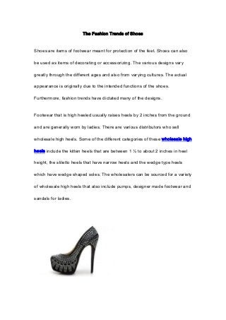 The Fashion Trends of Shoes
Shoes are items of footwear meant for protection of the feet. Shoes can also
be used as items of decorating or accessorizing. The various designs vary
greatly through the different ages and also from varying cultures. The actual
appearance is originally due to the intended functions of the shoes.
Furthermore, fashion trends have dictated many of the designs.
Footwear that is high heeled usually raises heels by 2 inches from the ground
and are generally worn by ladies. There are various distributors who sell
wholesale high heels. Some of the different categories of these wholesale high
heels include the kitten heels that are between 1 ½ to about 2 inches in heel
height, the stiletto heels that have narrow heels and the wedge type heels
which have wedge shaped soles. The wholesalers can be sourced for a variety
of wholesale high heels that also include pumps, designer made footwear and
sandals for ladies.
 