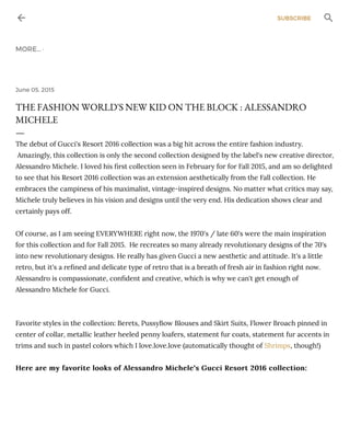 June 05, 2015
THE FASHION WORLD'S NEW KID ON THE BLOCK : ALESSANDRO
MICHELE
—
The debut of Gucci's Resort 2016 collection was a big hit across the entire fashion industry.
Amazingly, this collection is only the second collection designed by the label's new creative director,
Alessandro Michele. I loved his ﬁrst collection seen in February for for Fall 2015, and am so delighted
to see that his Resort 2016 collection was an extension aesthetically from the Fall collection. He
embraces the campiness of his maximalist, vintage-inspired designs. No matter what critics may say,
Michele truly believes in his vision and designs until the very end. His dedication shows clear and
certainly pays off.
Of course, as I am seeing EVERYWHERE right now, the 1970's / late 60's were the main inspiration
for this collection and for Fall 2015. He recreates so many already revolutionary designs of the 70's
into new revolutionary designs. He really has given Gucci a new aesthetic and attitude. It's a little
retro, but it's a reﬁned and delicate type of retro that is a breath of fresh air in fashion right now.
Alessandro is compassionate, conﬁdent and creative, which is why we can't get enough of
Alessandro Michele for Gucci.
Favorite styles in the collection: Berets, PussyBow Blouses and Skirt Suits, Flower Broach pinned in
center of collar, metallic leather heeled penny loafers, statement fur coats, statement fur accents in
trims and such in pastel colors which I love.love.love (automatically thought of Shrimps, though!)
Here are my favorite looks of Alessandro Michele's Gucci Resort 2016 collection:Here are my favorite looks of Alessandro Michele's Gucci Resort 2016 collection:
SUBSCRIBE
MORE… ·
 