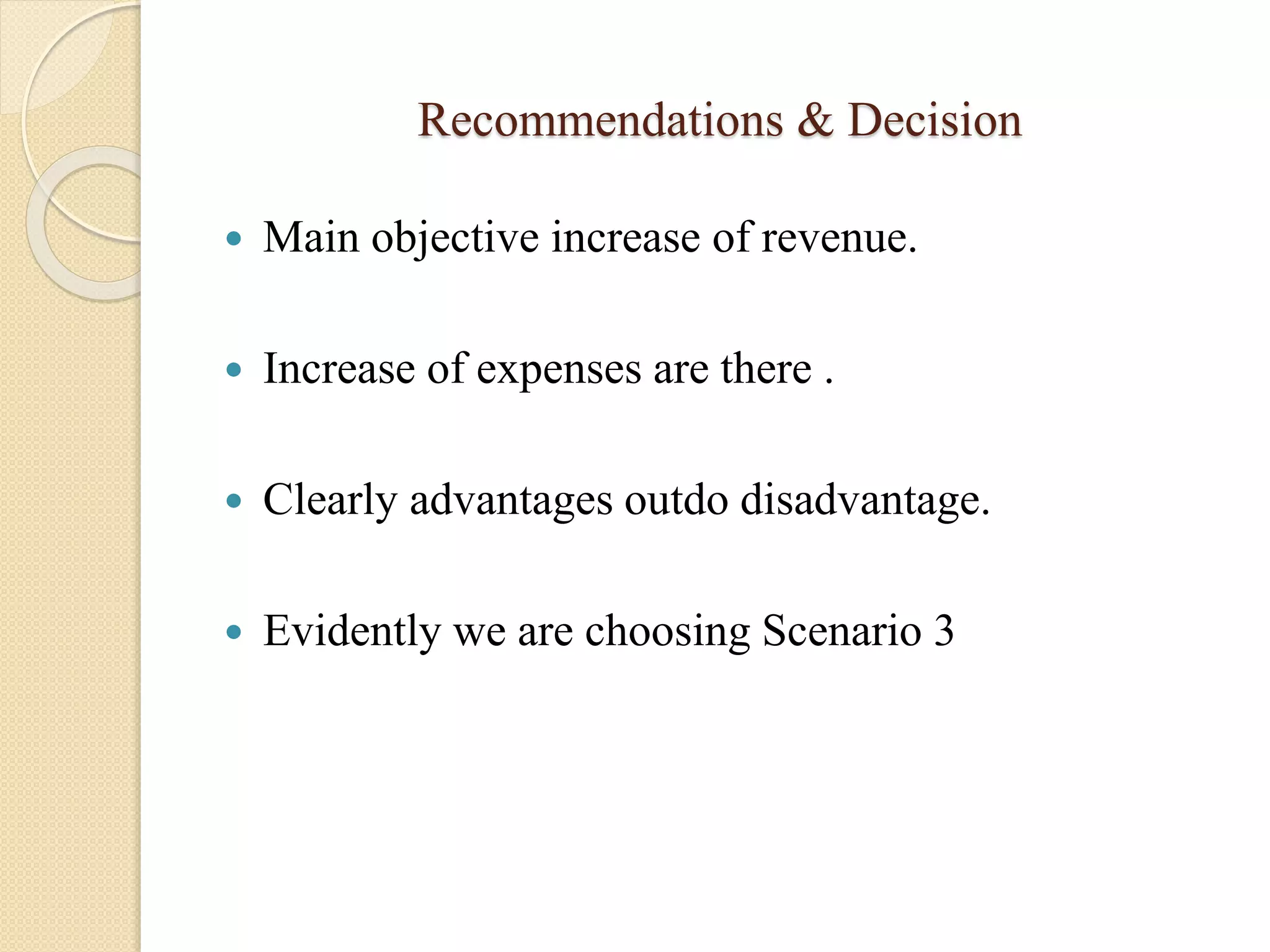 Recommendations & Decision
 Main objective increase of revenue.
 Increase of expenses are there .
 Clearly advantages outdo disadvantage.
 Evidently we are choosing Scenario 3
 