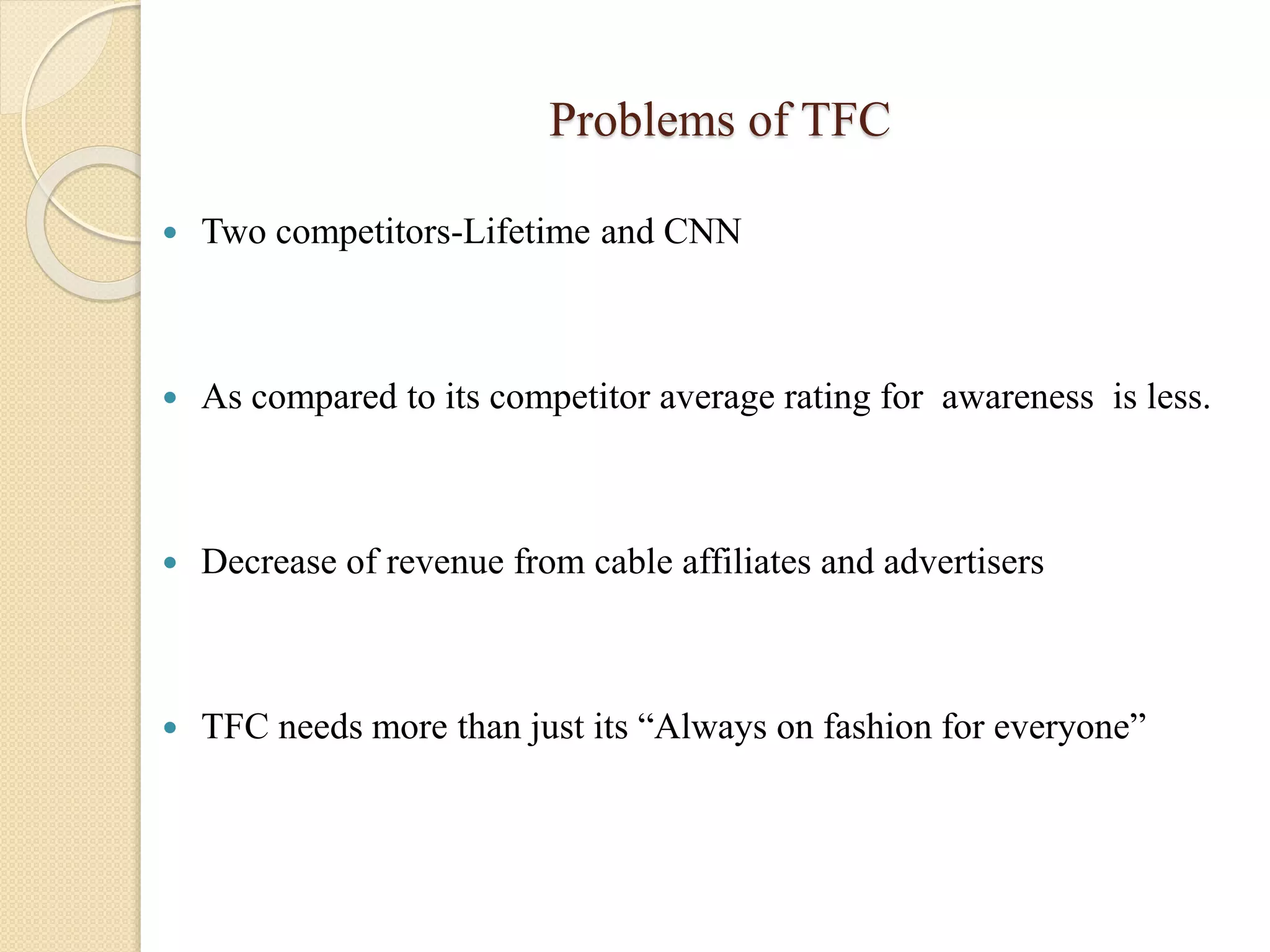 Problems of TFC
 Two competitors-Lifetime and CNN
 As compared to its competitor average rating for awareness is less.
 Decrease of revenue from cable affiliates and advertisers
 TFC needs more than just its “Always on fashion for everyone”
 