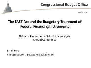 Congressional Budget Office
The FAST Act and the Budgetary Treatment of
Federal Financing Instruments
National Federation of Municipal Analysts
Annual Conference
May 5, 2016
Sarah Puro
Principal Analyst, Budget Analysis Division
 