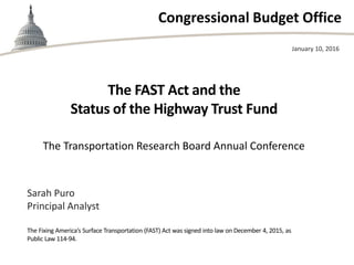 Congressional Budget Office
The FAST Act and the
Status of the Highway Trust Fund
The Transportation Research Board Annual Conference
January 10, 2016
Sarah Puro
Principal Analyst
The Fixing America’s Surface Transportation (FAST) Act was signed into law on December 4, 2015, as
Public Law 114-94.
 