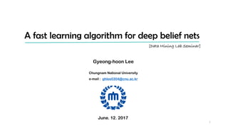 A fast learning algorithm for deep belief nets
Gyeong-hoon Lee
Chungnam National University
e-mail : ghlee0304@cnu.ac.kr
[Data Mining Lab Seminar]
June. 12. 2017
1
 