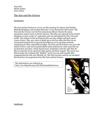 Toni Hall
Media studies
Case studies

The fast and the furious

Institutions


The Fast and the Furious is a 2001 car film starring Vin Diesel, Paul Walker,
Michelle Rodriguez and Jordana Brewster. It was directed by Rob Cohen. The
Fast and the Furious was the first mainstream film to feature the Asian
automotive import scene in North America. This film was released in the United
Kingdom in 2001 on the 14th september and was disrtubuted by The Universal
studio. The budget of Fast and furious film was $40 million and had a gross
venue of $207, 283, 925. when it finally got to the box office the film was an
unexpected summer hit. It grossed $40,089,015 on its opening weekend,
surpassing the film's $38 million budget. The Fast and the Furious was met with
mixed reviews, and received particularly harsh criticism for what some felt was
its derivative storyline, which shared many similarities with the 1987 film No
Man's Land.The movie spawned video games and three sequels. The movie was
filmed under the working-title "Redline" and it was not until months after
wrapping that the title was officially set. The title was later used by an unrelated
film that drew its inspiration from The Fast and the Furious.


 The information was collected on
 http://en.wikipedia.org/wiki/TheFastandtheFurious




Audience
 