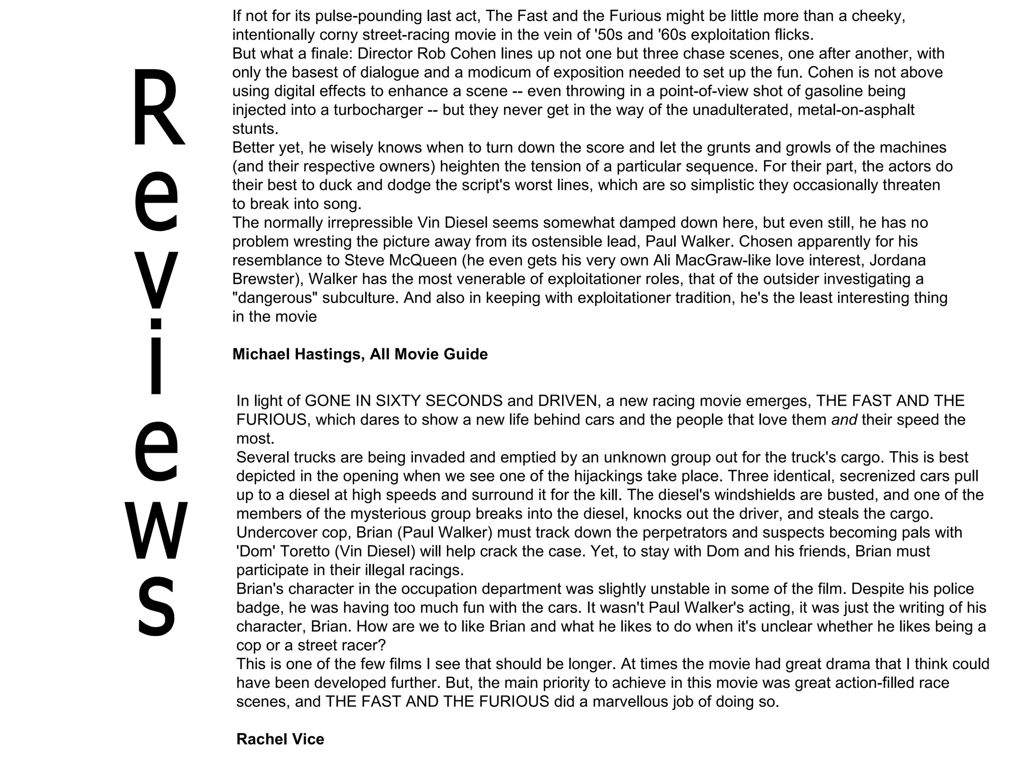 If not for its pulse-pounding last act, The Fast and the Furious might be little more than a cheeky, intentionally corny street-racing movie in the vein of '50s and '60s exploitation flicks.  But what a finale: Director Rob Cohen lines up not one but three chase scenes, one after another, with only the basest of dialogue and a modicum of exposition needed to set up the fun. Cohen is not above using digital effects to enhance a scene -- even throwing in a point-of-view shot of gasoline being injected into a turbocharger -- but they never get in the way of the unadulterated, metal-on-asphalt stunts.  Better yet, he wisely knows when to turn down the score and let the grunts and growls of the machines (and their respective owners) heighten the tension of a particular sequence. For their part, the actors do their best to duck and dodge the script's worst lines, which are so simplistic they occasionally threaten to break into song.  The normally irrepressible Vin Diesel seems somewhat damped down here, but even still, he has no problem wresting the picture away from its ostensible lead, Paul Walker. Chosen apparently for his resemblance to Steve McQueen (he even gets his very own Ali MacGraw-like love interest, Jordana Brewster), Walker has the most venerable of exploitationer roles, that of the outsider investigating a "dangerous" subculture. And also in keeping with exploitationer tradition, he's the least interesting thing in the movie Michael Hastings, All Movie Guide  Reviews In light of GONE IN SIXTY SECONDS and DRIVEN, a new racing movie emerges, THE FAST AND THE FURIOUS, which dares to show a new life behind cars and the people that love them  and  their speed the most. Several trucks are being invaded and emptied by an unknown group out for the truck's cargo. This is best depicted in the opening when we see one of the hijackings take place. Three identical, secrenized cars pull up to a diesel at high speeds and surround it for the kill. The diesel's windshields are busted, and one of the members of the mysterious group breaks into the diesel, knocks out the driver, and steals the cargo. Undercover cop, Brian (Paul Walker) must track down the perpetrators and suspects becoming pals with 'Dom' Toretto (Vin Diesel) will help crack the case. Yet, to stay with Dom and his friends, Brian must participate in their illegal racings. Brian's character in the occupation department was slightly unstable in some of the film. Despite his police badge, he was having too much fun with the cars. It wasn't Paul Walker's acting, it was just the writing of his character, Brian. How are we to like Brian and what he likes to do when it's unclear whether he likes being a cop or a street racer? This is one of the few films I see that should be longer. At times the movie had great drama that I think could have been developed further. But, the main priority to achieve in this movie was great action-filled race scenes, and THE FAST AND THE FURIOUS did a marvellous job of doing so. Rachel Vice 