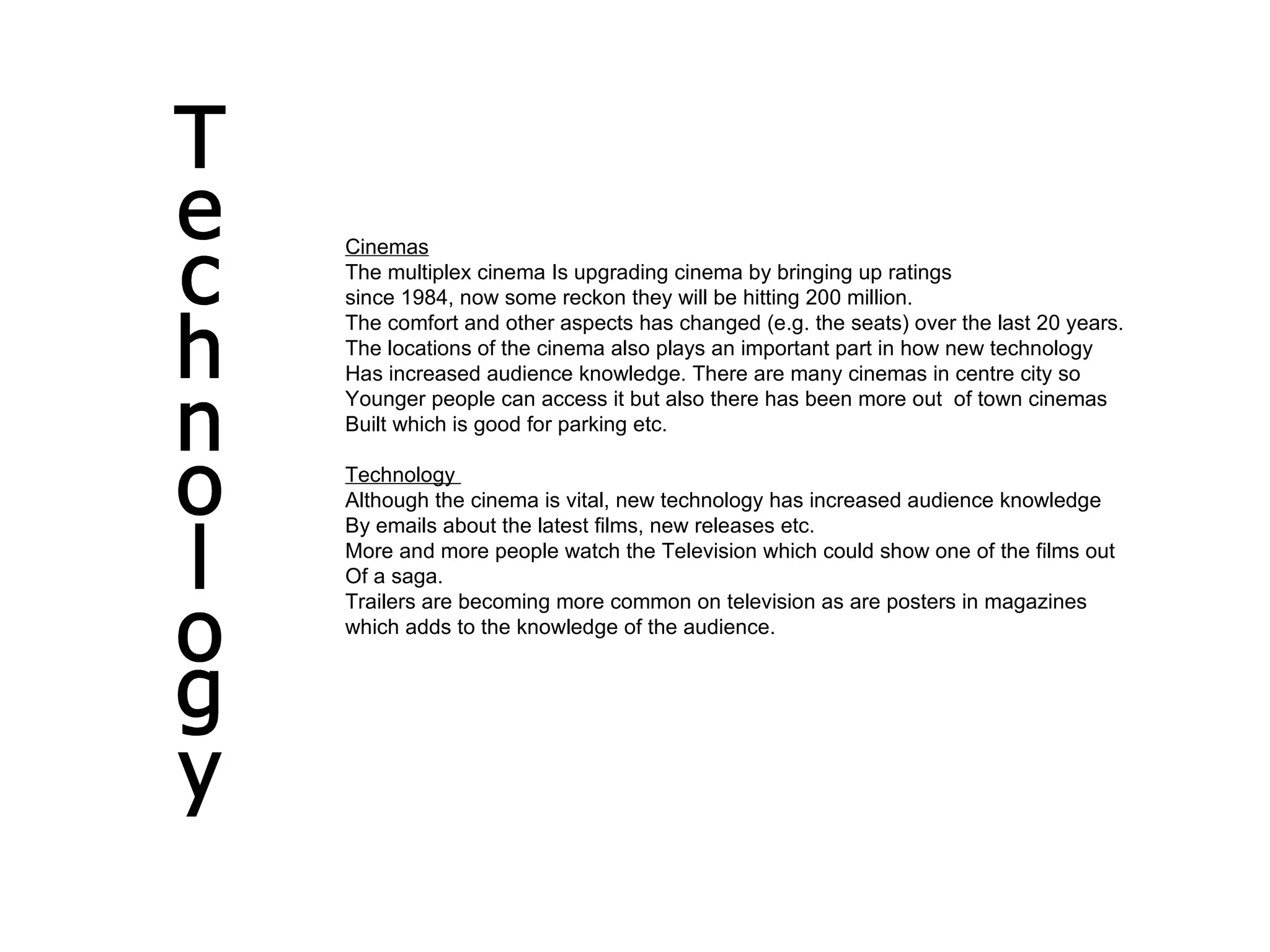 Technology Cinemas The multiplex cinema Is upgrading cinema by bringing up ratings  since 1984, now some reckon they will be hitting 200 million. The comfort and other aspects has changed (e.g. the seats) over the last 20 years. The locations of the cinema also plays an important part in how new technology  Has increased audience knowledge. There are many cinemas in centre city so  Younger people can access it but also there has been more out  of town cinemas Built which is good for parking etc. Technology  Although the cinema is vital, new technology has increased audience knowledge  By emails about the latest films, new releases etc. More and more people watch the Television which could show one of the films out Of a saga. Trailers are becoming more common on television as are posters in magazines which adds to the knowledge of the audience.  