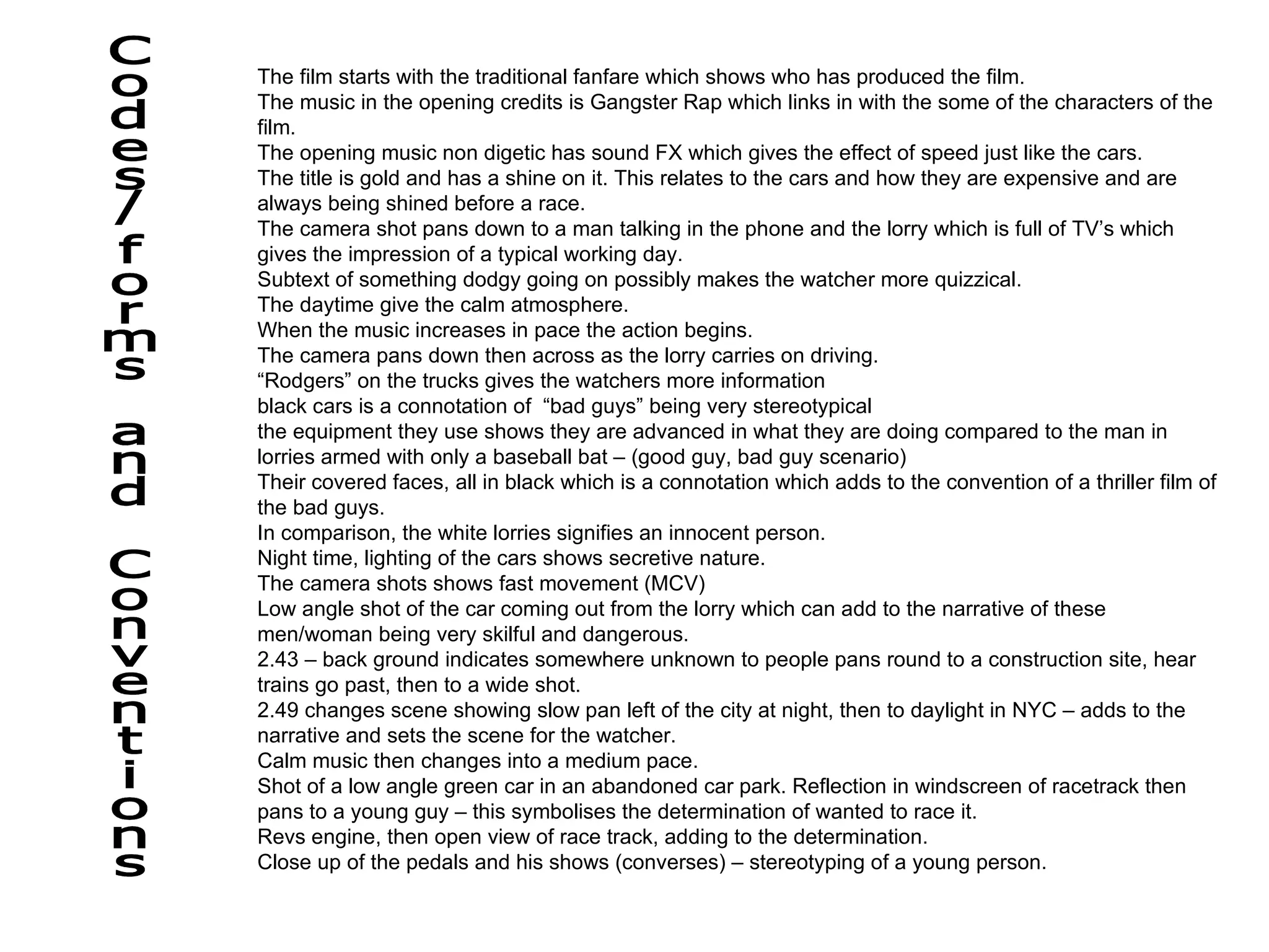 The film starts with the traditional fanfare which shows who has produced the film. The music in the opening credits is Gangster Rap which links in with the some of the characters of the film. The opening music non digetic has sound FX which gives the effect of speed just like the cars. The title is gold and has a shine on it. This relates to the cars and how they are expensive and are always being shined before a race. The camera shot pans down to a man talking in the phone and the lorry which is full of TV’s which gives the impression of a typical working day. Subtext of something dodgy going on possibly makes the watcher more quizzical. The daytime give the calm atmosphere.  When the music increases in pace the action begins. The camera pans down then across as the lorry carries on driving. “ Rodgers” on the trucks gives the watchers more information black cars is a connotation of  “bad guys” being very stereotypical the equipment they use shows they are advanced in what they are doing compared to the man in lorries armed with only a baseball bat – (good guy, bad guy scenario)  Their covered faces, all in black which is a connotation which adds to the convention of a thriller film of the bad guys.  In comparison, the white lorries signifies an innocent person. Night time, lighting of the cars shows secretive nature. The camera shots shows fast movement (MCV) Low angle shot of the car coming out from the lorry which can add to the narrative of these men/woman being very skilful and dangerous.  2.43 – back ground indicates somewhere unknown to people pans round to a construction site, hear trains go past, then to a wide shot. 2.49 changes scene showing slow pan left of the city at night, then to daylight in NYC – adds to the narrative and sets the scene for the watcher.  Calm music then changes into a medium pace. Shot of a low angle green car in an abandoned car park. Reflection in windscreen of racetrack then pans to a young guy – this symbolises the determination of wanted to race it. Revs engine, then open view of race track, adding to the determination. Close up of the pedals and his shows (converses) – stereotyping of a young person. Codes/forms and Conventions 