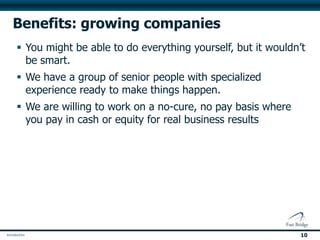 Benefits: growing companies
 You might be able to do everything yourself, but it wouldn’t
  be smart.
 We have a group of senior people with specialized
  experience ready to make things happen.
 We are willing to work on a no-cure, no pay basis where
  you pay in cash or equity for real business results




                                                             10
 