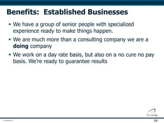 Benefits: Established Businesses
 We have a group of senior people with specialized
  experience ready to make things happen.
 We are much more than a consulting company we are a
  doing company
 We work on a day rate basis, but also on a no cure no pay
  basis. We’re ready to guarantee results




                                                          11
 