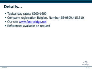 Getting started…

 We believe in Tools and solutions to fit your company, not
 your company fitting our solutions…

 With every client we follow a 4 step process

   1.   A discussion of objectives
   2.   Clarification of objectives (do we understand what you need)
   3.   A formal proposal (Targets, Timings, Responsibilities, Metrics)
   4.   Building a team (internal and external to make it happen)


 If you would like more information, we’d love to talk with you.
 Please email us: enquiries@fast-bridge.com


                                                                          12
 