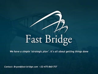 Who to contact ?
  Fast Bridge has 3 managing partners. They are usually your best first
  contact…They will make sure the right people are working on your
  business challenge.




     Bryan Cassady           Patrick Van Lammeren      Peter Malfait
     +32-475-860-757         (32)-475-482-165          +32 473 64 18 53
     Bryan@fast-bridge.com   Patrick@fast-bridge.com   Peter@fast-bridge.com

     Specializations         Specializations           Specializations
     Business Development    All aspects of Finance    Sales Management
     Marketing/Sales         Project Management        Marketing
     Business Strategy       Process Improvement       People development
 