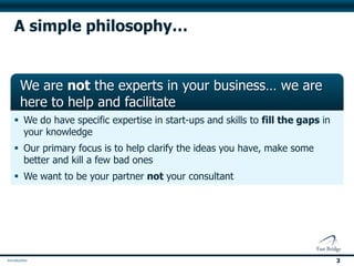 A simple philosophy…


 We are not the experts in your business… we are
 here to help and facilitate
 We do have specific expertise in start-ups and skills to fill the gaps in
  your knowledge
 We want to be your partner not your consultant
 We measure our success by what we help you achieve.




                                                                              3
 