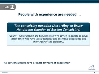 People with experience are needed …


        The consulting paradox (According to Bruce
         Henderson founder of Boston Consulting)
   “young, junior people are brought in to give advice to people of equal
     intelligence who have vastly superior and extensive experience and
                       knowledge of the problem… “




All our consultants have at least 10 years of experience




                                                                            6
 