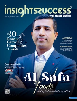 VOL-12 | ISSUE-04 | 2022
Novel Perspec ves
The Traits of Emerging
Business Leaders of the
Modern Industry
Prospects of
Advancements
Embracing the
Innova ons in the
Global Business Arena
Abdul Munim Sheikh,
President and CEO
Al Safa Foods Canada Ltd.
Abdul Munim Sheikh,
President and CEO
Al Safa Foods Canada Ltd.
The
Fastest
Companies
of Canada
Growing
www.insightssuccess.com
 