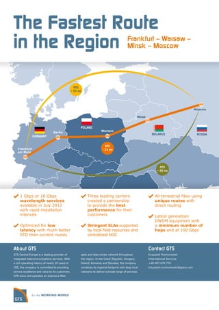 The Fastest Route
in the Region                                                                                Frankfurt – Warsaw –
                                                                                             Minsk – Moscow




                                                   RTD
                                                 > 55 ms




                                                                                                                                               Moscow

                                                                                                     Minsk


                                                       POLAND
                                                                       Warsaw
                                 Berlin
                                                                                                               BELARUS                          RUSSIA
               GERMANY


                                                                          RTD
   Frankfurt                                                             ~35 ms
   am Main




                                                                                                                     RTD
                                                                                                                   > 50 ms




     1 Gbps or 10 Gbps                                      Three leading carriers                                All terrestrial fiber using
     wavelength services                                    created a partnership                                 unique routes with
     available in July 2012                                 to provide the best                                   direct routing
     with rapid installation                                performance for their
     intervals                                              customers                                             Latest generation
                                                                                                                  DWDM equipment with
     Optimized for low                                      Stringent SLAs supported                              a minimum number of
     latency with much better                               by local field resources and                          hops and at 100 Gbps
     RTD than current routes                                centralized NOC


About GTS                                                                                                    Contact GTS
GTS Central Europe is a leading provider of            optic and data center network throughout              Krzysztof Muchorowski
integrated telecommunications services. With           the region. In the Czech Republic, Hungary,           International Services
a rich operating history of nearly 20 years in         Poland, Romania and Slovakia, the company             +48 697 079 776
CEE, the company is committed to providing             combines its regional footprint with deep local       krzysztof.muchorowski@gtsce.com
service excellence and value to its customers.         networks to deliver a broad range of services.
GTS owns and operates an extensive ﬁber
 