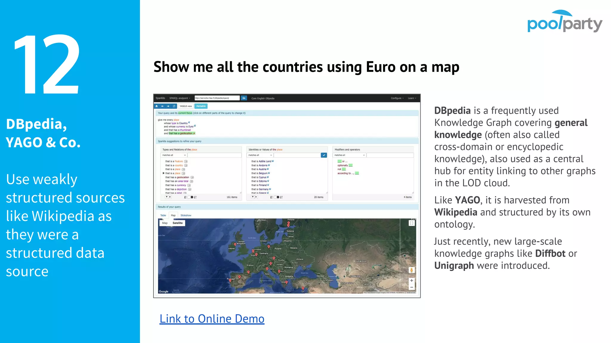 DBpedia,
YAGO & Co.
Use weakly
structured sources
like Wikipedia as
they were a
structured data
source
DBpedia is a frequently used
Knowledge Graph covering general
knowledge (often also called
cross-domain or encyclopedic
knowledge), also used as a central
hub for entity linking to other graphs
in the LOD cloud.
Like YAGO, it is harvested from
Wikipedia and structured by its own
ontology.
Just recently, new large-scale
knowledge graphs like Diffbot or
Unigraph were introduced.
12 Show me all the countries using Euro on a map
Link to Online Demo
 