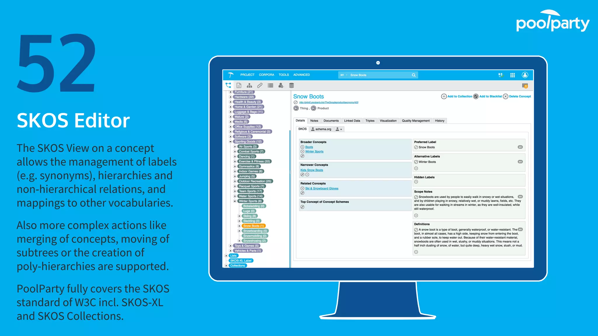 Place your screenshot here
52SKOS Editor
The SKOS View on a concept
allows the management of labels
(e.g. synonyms), hierarchies and
non-hierarchical relations, and
mappings to other vocabularies.
Also more complex actions like
merging of concepts, moving of
subtrees or the creation of
poly-hierarchies are supported.
PoolParty fully covers the SKOS
standard of W3C incl. SKOS-XL
and SKOS Collections.
 