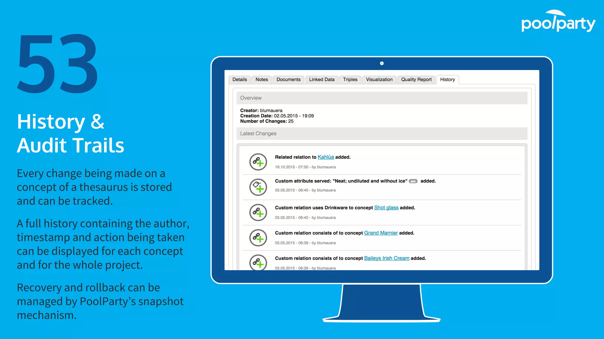Place your screenshot here
53History &
Audit Trails
Every change being made on a
concept of a thesaurus is stored
and can be tracked.
A full history containing the author,
timestamp and action being taken
can be displayed for each concept
and for the whole project.
Recovery and rollback can be
managed by PoolParty’s snapshot
mechanism.
 