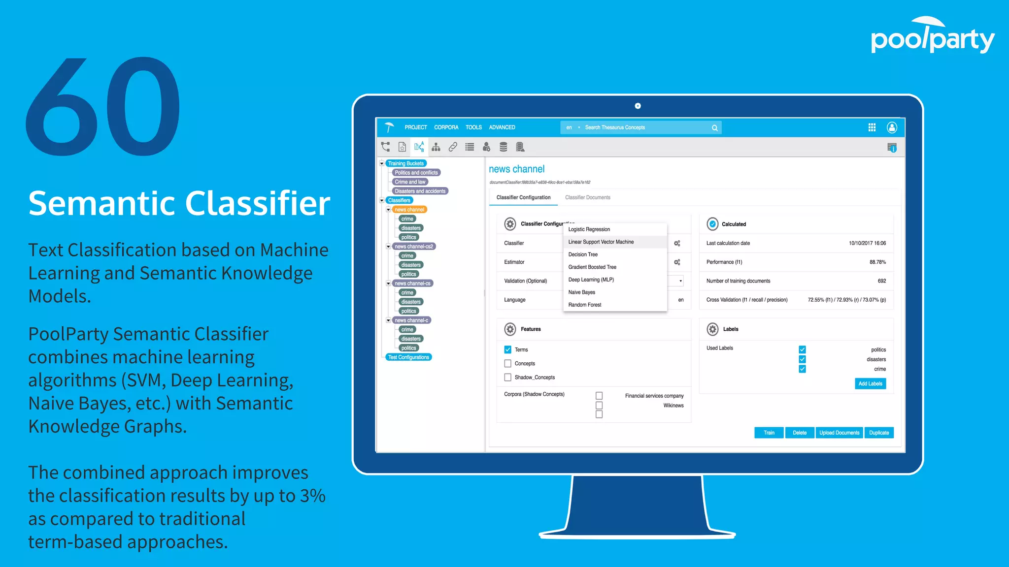Place your screenshot here
60Semantic Classifier
Text Classification based on Machine
Learning and Semantic Knowledge
Models.
PoolParty Semantic Classifier
combines machine learning
algorithms (SVM, Deep Learning,
Naive Bayes, etc.) with Semantic
Knowledge Graphs.
The combined approach improves
the classification results by up to 3%
as compared to traditional
term-based approaches.
 