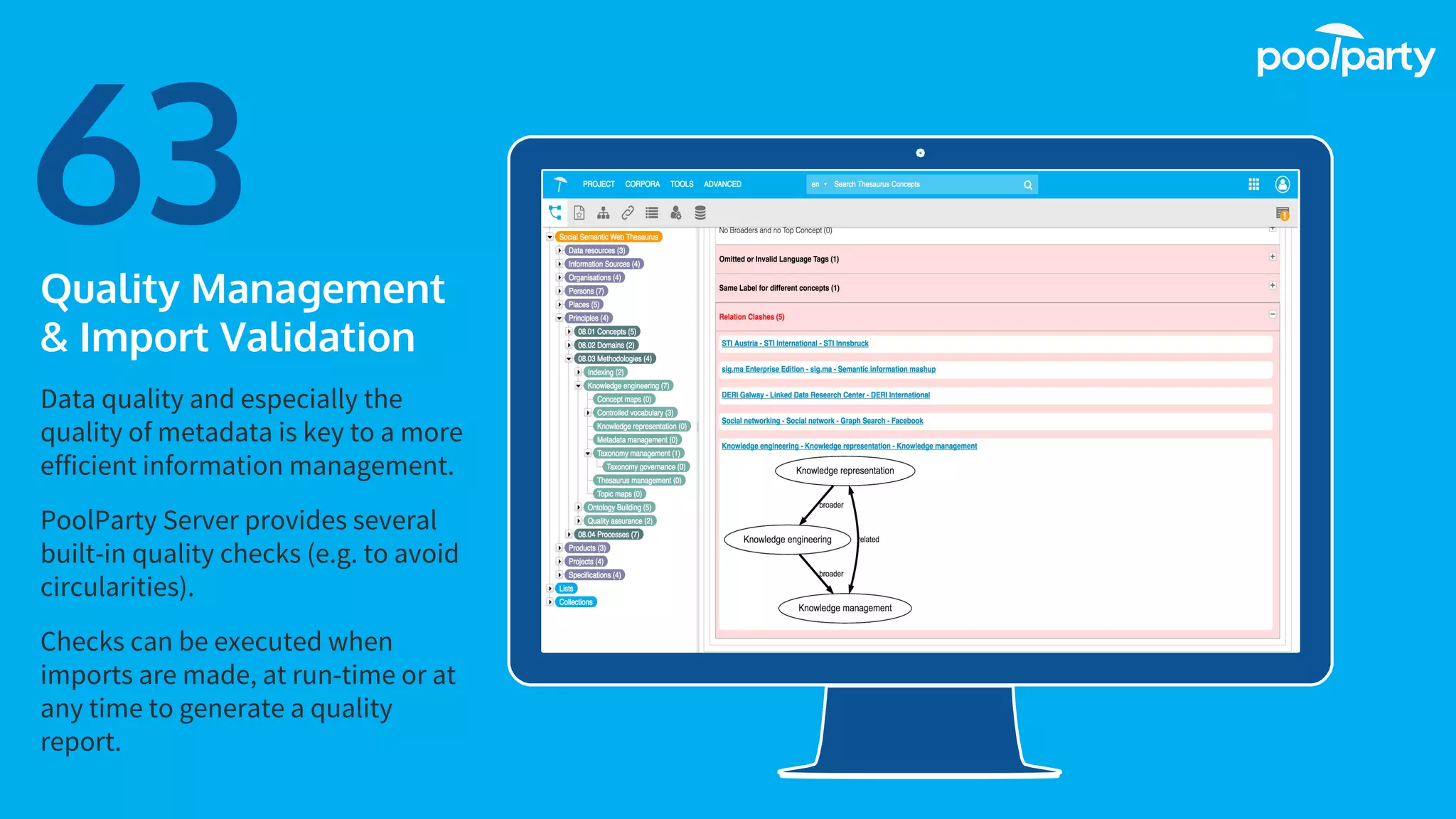 Place your screenshot here
63Quality Management
& Import Validation
Data quality and especially the
quality of metadata is key to a more
efficient information management.
PoolParty Server provides several
built-in quality checks (e.g. to avoid
circularities).
Checks can be executed when
imports are made, at run-time or at
any time to generate a quality
report.
 