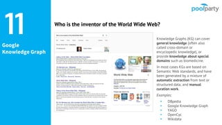 Google
Knowledge Graph
Knowledge Graphs (KG) can cover
general knowledge (often also
called cross-domain or
encyclopedic knowledge), or
provide knowledge about special
domains such as biomedicine.
In most cases KGs are based on
Semantic Web standards, and have
been generated by a mixture of
automatic extraction from text or
structured data, and manual
curation work.
Examples:
▸ DBpedia
▸ Google Knowledge Graph
▸ YAGO
▸ OpenCyc
▸ Wikidata
11 Who is the inventor of the World Wide Web?
 