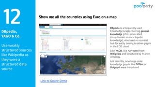 DBpedia,
YAGO & Co.
Use weakly
structured sources
like Wikipedia as
they were a
structured data
source
DBpedia is a frequently used
Knowledge Graph covering general
knowledge (often also called
cross-domain or encyclopedic
knowledge), also used as a central
hub for entity linking to other graphs
in the LOD cloud.
Like YAGO, it is harvested from
Wikipedia and structured by its own
ontology.
Just recently, new large-scale
knowledge graphs like Diffbot or
Unigraph were introduced.
12 Show me all the countries using Euro on a map
Link to Online Demo
 