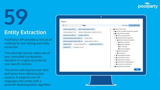 Place your screenshot here
59Entity Extraction
PoolParty’s API provides a rich set of
methods for text mining and entity
extraction.
This ultra-fast service makes use of
your controlled vocabularies,
therefore it is highly accurate for
your specific domain.
The service will improve over time
and learns from reference text
corpora. It supports over 40
languages and comes with a
powerful disambiguation algorithm.
 