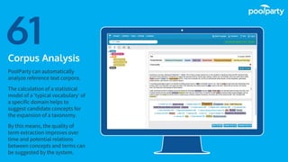 Place your screenshot here
61Corpus Analysis
PoolParty can automatically
analyze reference text corpora.
The calculation of a statistical
model of a ‘typical vocabulary’ of
a specific domain helps to
suggest candidate concepts for
the expansion of a taxonomy.
By this means, the quality of
term extraction improves over
time and potential relations
between concepts and terms can
be suggested by the system.
 
