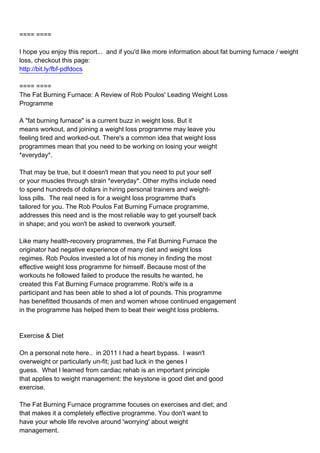 ==== ====

I hope you enjoy this report... and if you'd like more information about fat burning furnace / weight
loss, checkout this page:
http://bit.ly/fbf-pdfdocs

==== ====
The Fat Burning Furnace: A Review of Rob Poulos' Leading Weight Loss
Programme

A "fat burning furnace" is a current buzz in weight loss. But it
means workout, and joining a weight loss programme may leave you
feeling tired and worked-out. There's a common idea that weight loss
programmes mean that you need to be working on losing your weight
*everyday*.

That may be true, but it doesn't mean that you need to put your self
or your muscles through strain *everyday*. Other myths include need
to spend hundreds of dollars in hiring personal trainers and weight-
loss pills. The real need is for a weight loss programme that's
tailored for you. The Rob Poulos Fat Burning Furnace programme,
addresses this need and is the most reliable way to get yourself back
in shape; and you won't be asked to overwork yourself.

Like many health-recovery programmes, the Fat Burning Furnace the
originator had negative experience of many diet and weight loss
regimes. Rob Poulos invested a lot of his money in finding the most
effective weight loss programme for himself. Because most of the
workouts he followed failed to produce the results he wanted, he
created this Fat Burning Furnace programme. Rob's wife is a
participant and has been able to shed a lot of pounds. This programme
has benefitted thousands of men and women whose continued engagement
in the programme has helped them to beat their weight loss problems.



Exercise & Diet

On a personal note here.. in 2011 I had a heart bypass. I wasn't
overweight or particularly un-fit; just bad luck in the genes I
guess. What I learned from cardiac rehab is an important principle
that applies to weight management: the keystone is good diet and good
exercise.

The Fat Burning Furnace programme focuses on exercises and diet; and
that makes it a completely effective programme. You don't want to
have your whole life revolve around 'worrying' about weight
management.
 