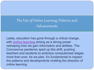 Lately, education has gone through a critical change,
with online learning arising as a strong power
reshaping how we gain information and abilities. The
Coronavirus pandemic sped up this shift, pushing
teachers and students to embrace computerized stages
more than ever. As we plan, it’s fundamental to inspect
the patterns and developments molding the direction of
online learning.
The Fate of Online Learning: Patterns and
Advancements
 