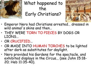 What happened to
the
Early Christians?
• Emperor Nero had Christians arrested… dressed in
wild animal's skins and then…
• THEY WERE TORN TO PIECES BY DOGS OR
LIONS…
• OR CRUCIFIED…
• OR MADE INTO HUMAN TORCHES to be lighted
after dark as substitutes for daylight.
• Nero provided his Gardens for the spectacle, and
exhibited displays in the Circus... (see John 15:18-
20; Heb 11:35-40).
 