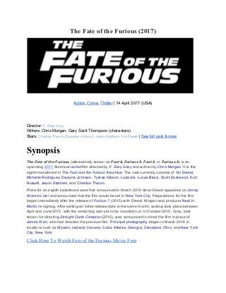 The Fate of the Furious (2017)
Action​,​ Crime​, ​Thriller​ | 14 April 2017 (USA)
Director: ​F. Gary Gray
Writers: Chris Morgan, Gary Scott Thompson (characters)
Stars: ​Charlize Theron​, ​Dwayne Johnson​, ​Jason Statham​, ​Vin Diesel​ | ​See full cast & crew
Synopsis
The Fate of the Furious​ (alternatively known as ​Fast & Furious 8​ , ​Fast 8​ , or ​Furious 8​ ) is an
upcoming ​2017​ American ​action​film directed by ​F. Gary Gray​ and written by ​Chris Morgan​. It is the
eighth installment in ​The Fast and the Furious​ franchise​. The cast currently consists of ​Vin Diesel​,
Michelle Rodriguez​, ​Dwayne Johnson​, ​Tyrese Gibson​, ​Ludacris​, ​Lucas Black​, ​Scott Eastwood​, ​Kurt
Russell​, ​Jason Statham​, and ​Charlize Theron​.
Plans for an eighth installment were first announced in March 2015 when Diesel appeared on ​Jimmy
Kimmel Live! and announced that the film would be set in ​New York City​. Preparations for the film
began immediately after the release of ​Furious 7​ (2015) with Diesel, Morgan and producer ​Neal H.
Moritz​ re-signing. After setting an initial release date in the same month, casting took place between
April and June 2015, with the remaining cast yet to be rounded out. In October 2015, Gray, best
known for directing ​Straight Outta Compton​ (2015), was announced to direct the film in place of
James Wan​, who had directed the previous film. ​Principal photography​ began in March 2016 in
locations such as ​Mývatn, Iceland​; ​Havana, Cuba​; ​Atlanta, Georgia​; ​Cleveland, Ohio​; and ​New York
City, New York​.
Click Here To Watch Fate of the Furious Movie Free
 