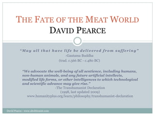THE FATE OF THE MEAT WORLD
              DAVID PEARCE

          “May all that have life be delivered from suffering”
                              -Gautama Buddha
                          (trad. c.566 BC - c.480 BC)


            “We advocate the well-being of all sentience, including humans,
            non-human animals, and any future artificial intellects,
            modified life forms, or other intelligences to which technological
            and scientific advance may give rise.”
                               -The Transhumanist Declaration
                                  (1998, last updated 2009)
              www.humanityplus.org/learn/philosophy/transhumanist-declaration



David Pearce - www.abolitionist.com
 
