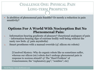 CHALLENGE ONE: PHYSICAL PAIN
                        LONG-TERM PROSPECTS

 Is abolition of phenomenal pain feasible? Or m...