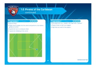 Treasure Chest:
• Player has to dribble into the centre and perform a turn before
going to a corner
• 3 points for turn in a treasure chest
• 1 points for dribbling to the corner
Progression 2
1:5 Pirates of the Caribbean
continued
• One player acts as a “baddie” who tags other “goodies”
• Players kneel on ball once tagged
• High fives are used to free players
CONTINUED ON NEXT PAGE
Progression 3
09
 