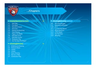 .../Chapters
5:8 The Three Stooges
5:9 Attacking & Defending
5:10 3 v 3
5:11 4 v 4 and The Others!
5:12 Attack and Score
5:13 2 Pitch Battle
5:14 The Free Zone
5:15 Wing Play
5 Attacking/Defending continued56
4:1 Gate Task
4:2 Fruit Bowl
4:3 The A B C D Game
4:4 The Cross
4:5 Passing and Receiving
4:6 Team Passing
4:7 Piggy in the Middle
4:8 Keep Ball Circle
4:9 Keep Ball Counter
4:10 Possession Play
4:11 Can You Keep The Shape?
76
5:1 Dribbling and Shooting
5:2 Pressure Attack
5:3 2 Goals
5:4 4 Goals
5:5 Shark Shooting
5:6 Narrow or Wide
5:7 Combination Play
5 Attacking/Defending
4 Keeping Possession as a team
 