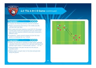 To progress the following methods could be considered:
• Players now passing and moving in the middle area (D),
still with their own team
• Aim to pass and move towards an area (A, B, C). One player
receives pass inside area and passes back out. Team must
pass and move towards a different area, which should be a
different colour
• Competition – teams should compete to score the most
points in a timed period, e.g. 1 minute
• Players can now pass to members of other teams, although
only when there are no options from own team and they must
attempt to get it back i.e. communicate “bounce”, “1-2” etc
• Advanced players who pass the ball into the area are
awarded a point
• Weaker players can get closer to the areas and pass ball
along the ground
Progression 2
Progression 1
4:3 The A B C D Game continued
62
 
