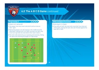 If players are coping well:
• One player from each team selected to pick an area as
their “goal”
• Remaining players are still playing in the middle (area D),
effectively creating a 6v3, e.g. when one team win ball, they
must try to get ball into area where their team-mate is
• The team will need to focus on passing and receiving, finding
the space and reaching the target at a high tempo
Progression 3
4:3 The A B C D Game continued
Rotate players in shapes
• If too difficult (6v3), the team who loses ball must drop out
of the game, leaving the team who won the ball against the
team left in (3v3)
Differentiation/inclusion
63
 